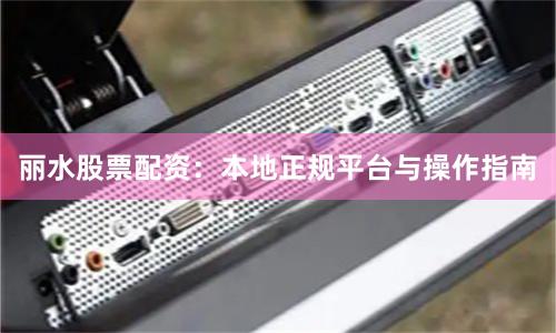 丽水股票配资：本地正规平台与操作指南