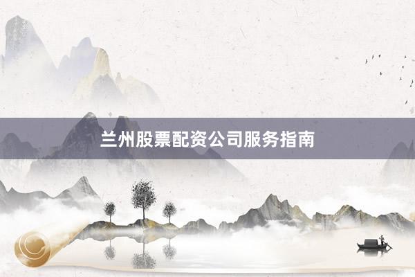 兰州股票配资公司服务指南