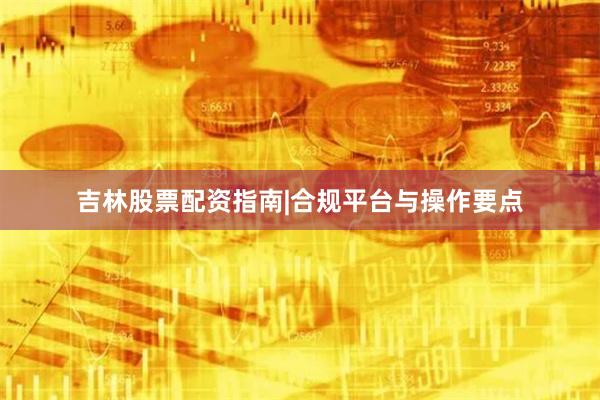 吉林股票配资指南|合规平台与操作要点
