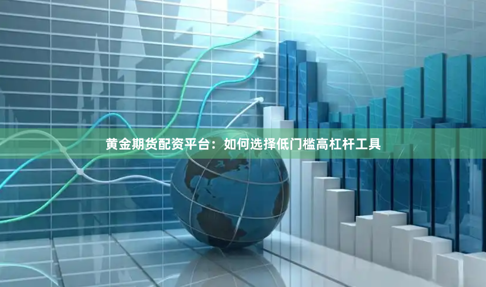 黄金期货配资平台：如何选择低门槛高杠杆工具